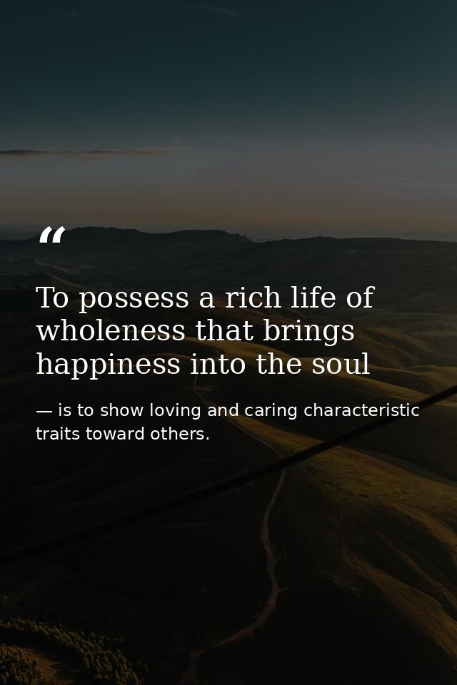 To possess a rich life of wholeness that brings happiness into the soul — is to show loving and caring characteristic traits toward others.