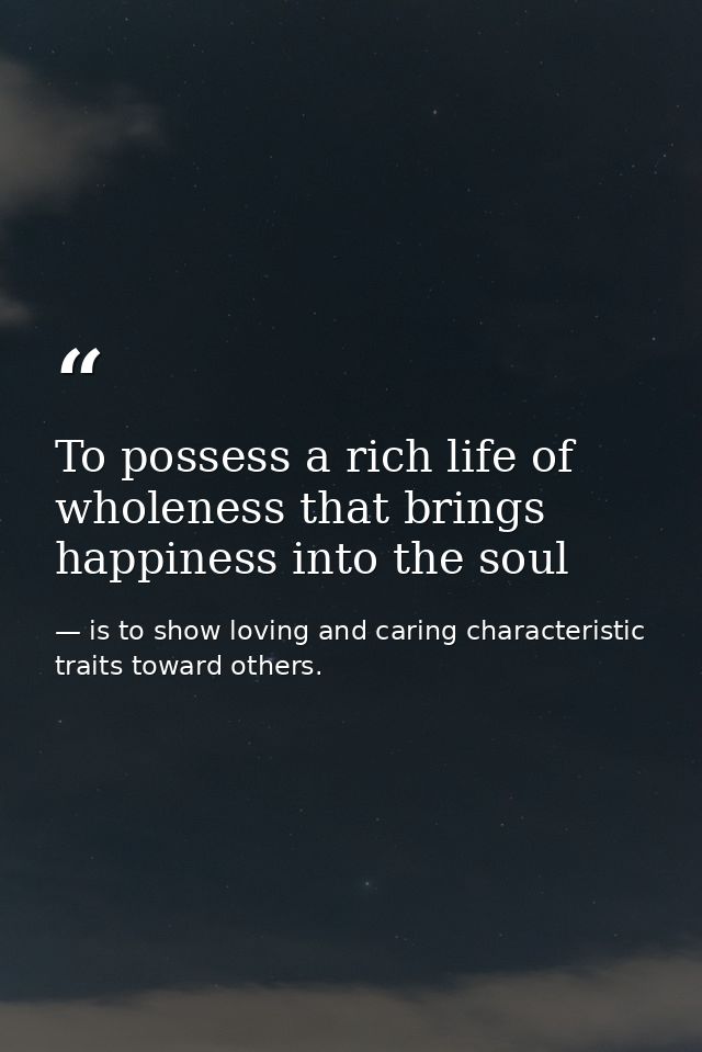To possess a rich life of wholeness that brings happiness into the soul — is to show loving and caring characteristic traits toward others.