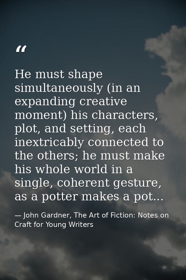 He must shape simultaneously (in an expanding creative moment) his characters, plot, and setting, each inextricably conn — John Gardner, The Art of Fiction: Notes on Craft for Young Writers