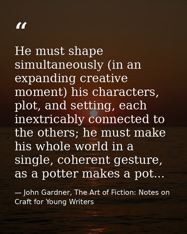 He must shape simultaneously (in an expanding creative moment) his characters, plot, and setting, each inextricably conn — John Gardner, The Art of Fiction: Notes on Craft for Young Writers