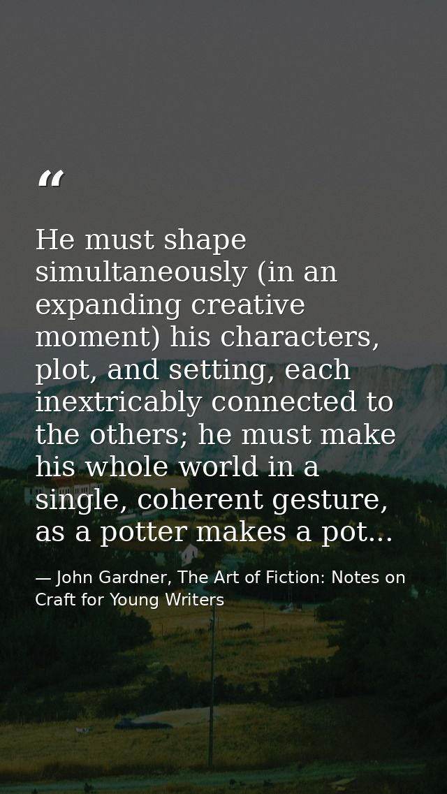 He must shape simultaneously (in an expanding creative moment) his characters, plot, and setting, each inextricably conn — John Gardner, The Art of Fiction: Notes on Craft for Young Writers