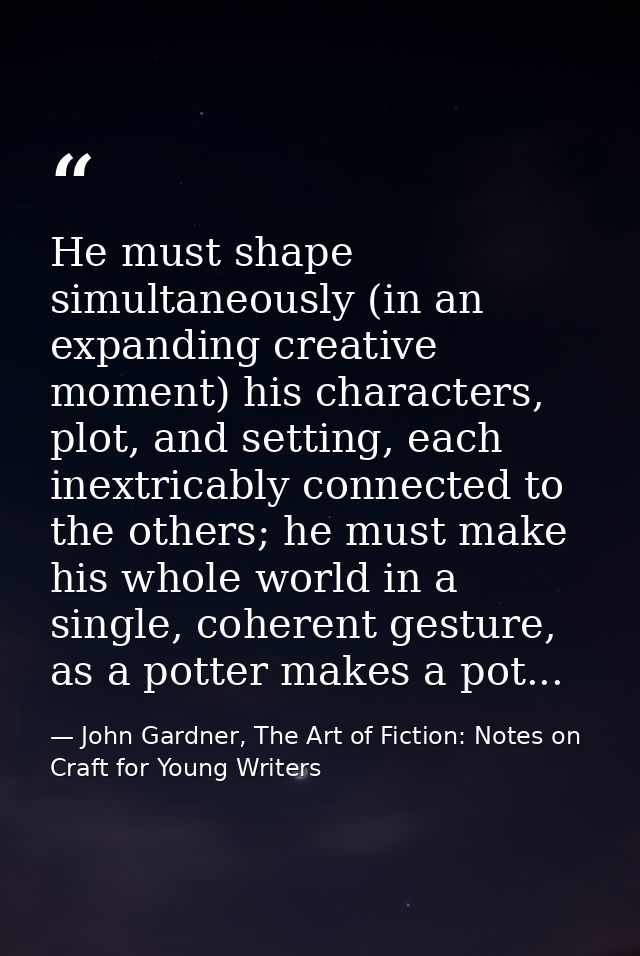 He must shape simultaneously (in an expanding creative moment) his characters, plot, and setting, each inextricably conn — John Gardner, The Art of Fiction: Notes on Craft for Young Writers