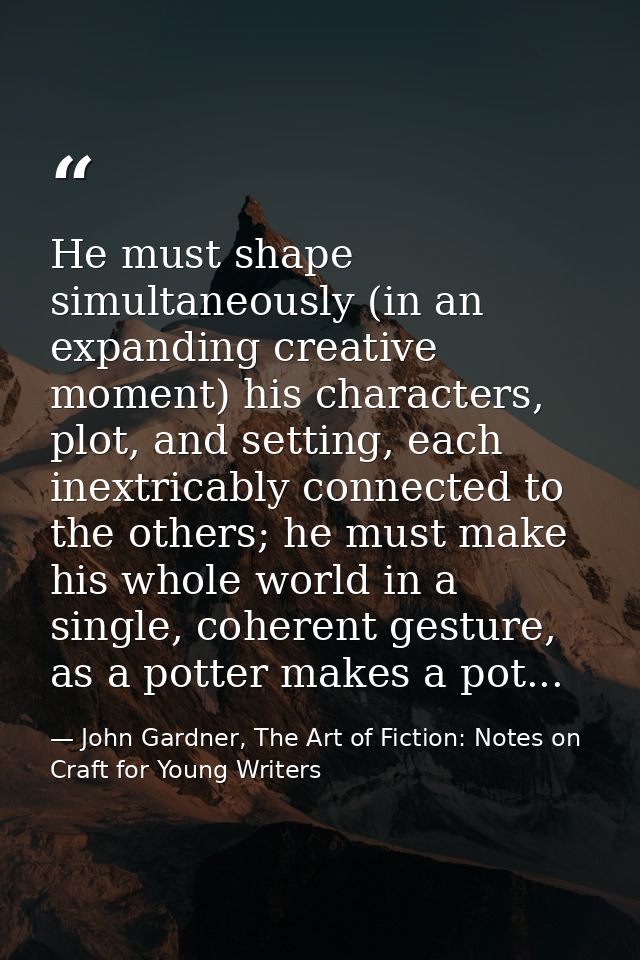 He must shape simultaneously (in an expanding creative moment) his characters, plot, and setting, each inextricably conn — John Gardner, The Art of Fiction: Notes on Craft for Young Writers