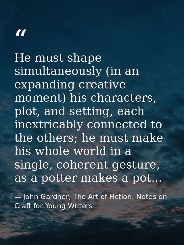 He must shape simultaneously (in an expanding creative moment) his characters, plot, and setting, each inextricably conn — John Gardner, The Art of Fiction: Notes on Craft for Young Writers