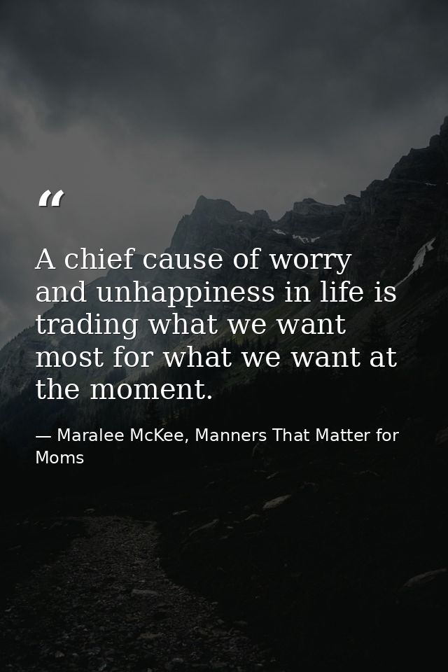 A chief cause of worry and unhappiness in life is trading what we want most for what we want at the moment. — Maralee McKee, Manners That Matter for Moms