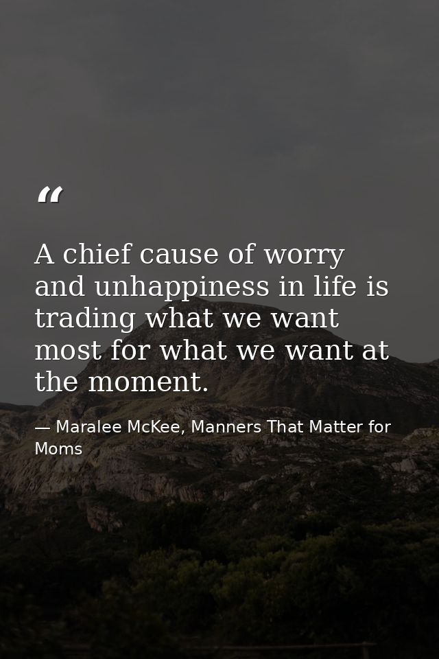 A chief cause of worry and unhappiness in life is trading what we want most for what we want at the moment. — Maralee McKee, Manners That Matter for Moms