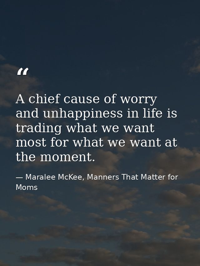 A chief cause of worry and unhappiness in life is trading what we want most for what we want at the moment. — Maralee McKee, Manners That Matter for Moms