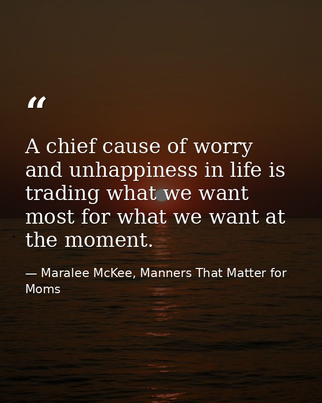 A chief cause of worry and unhappiness in life is trading what we want most for what we want at the moment. — Maralee McKee, Manners That Matter for Moms