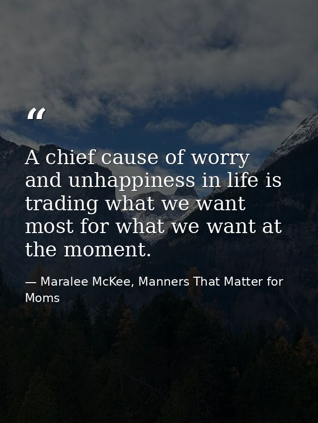 A chief cause of worry and unhappiness in life is trading what we want most for what we want at the moment. — Maralee McKee, Manners That Matter for Moms