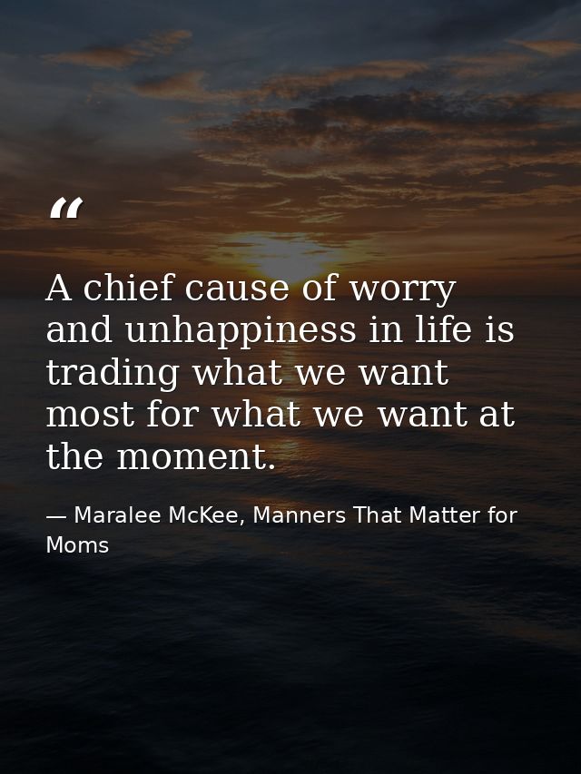 A chief cause of worry and unhappiness in life is trading what we want most for what we want at the moment. — Maralee McKee, Manners That Matter for Moms