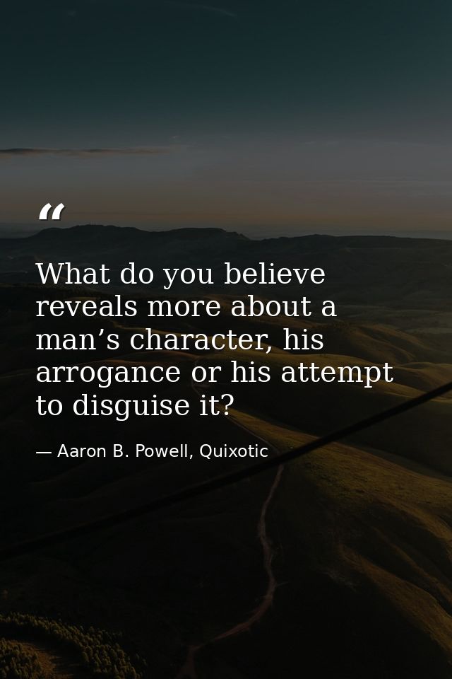 What do you believe reveals more about a man’s character, his arrogance or his attempt to disguise it? — Aaron B. Powell, Quixotic