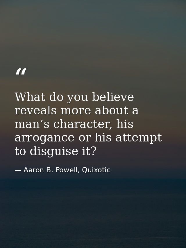 What do you believe reveals more about a man’s character, his arrogance or his attempt to disguise it? — Aaron B. Powell, Quixotic