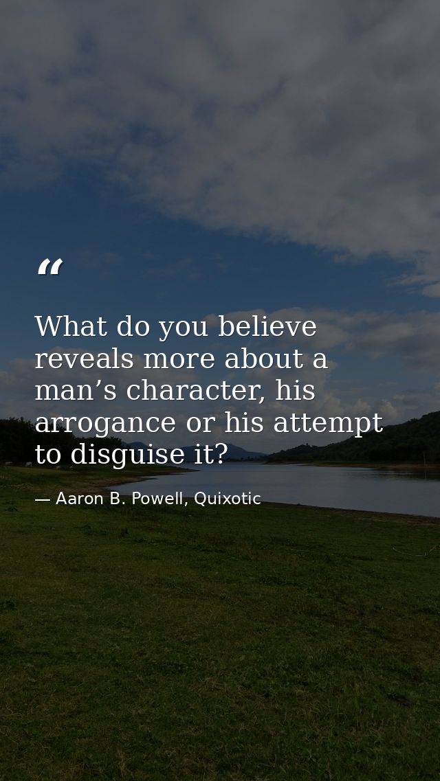 What do you believe reveals more about a man’s character, his arrogance or his attempt to disguise it? — Aaron B. Powell, Quixotic
