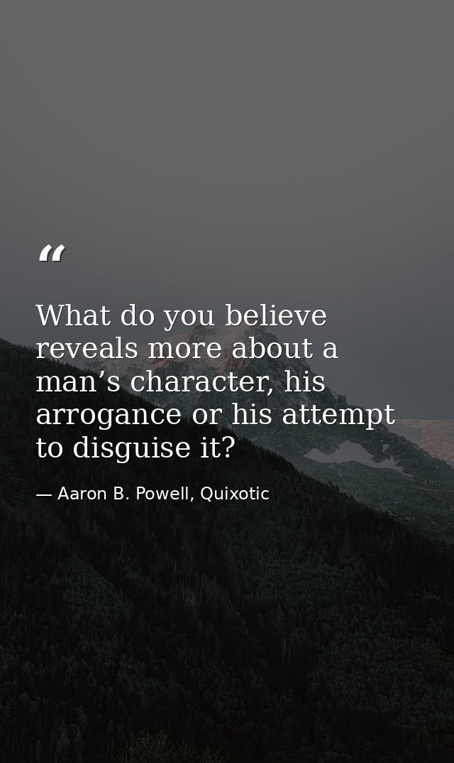 What do you believe reveals more about a man’s character, his arrogance or his attempt to disguise it? — Aaron B. Powell, Quixotic