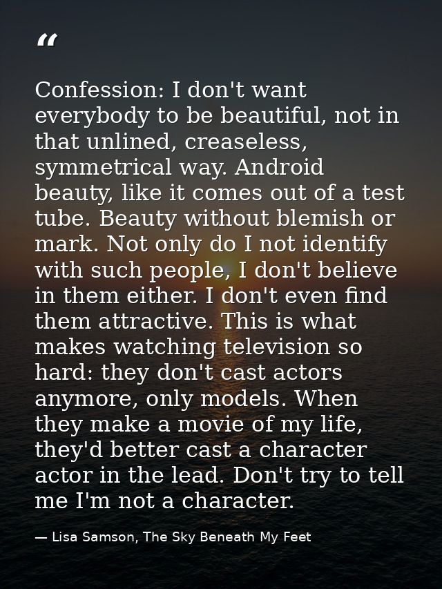 Confession: I don't want everybody to be beautiful, not in that unlined, creaseless, symmetrical way. Android beauty, li — Lisa Samson, The Sky Beneath My Feet