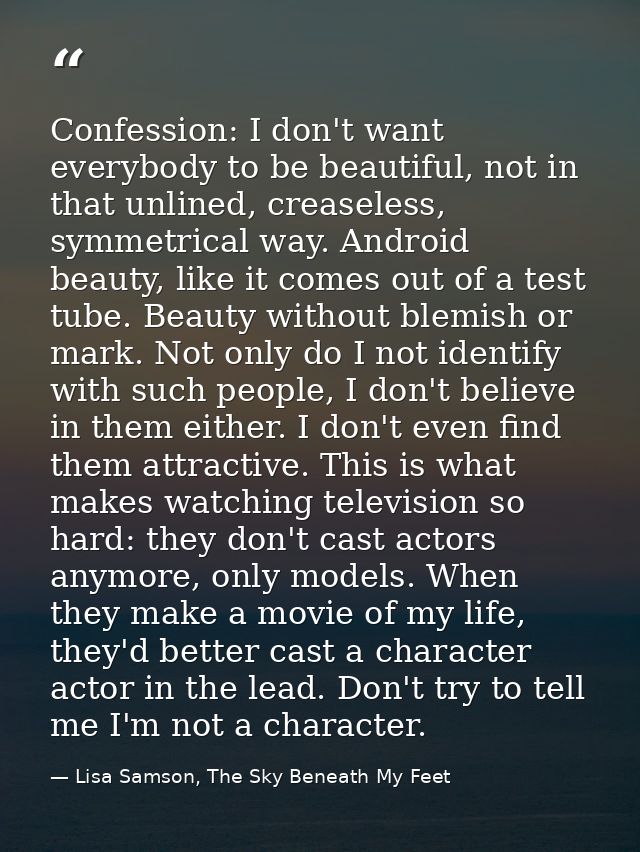 Confession: I don't want everybody to be beautiful, not in that unlined, creaseless, symmetrical way. Android beauty, li — Lisa Samson, The Sky Beneath My Feet
