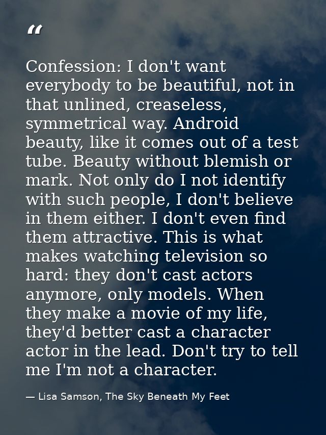Confession: I don't want everybody to be beautiful, not in that unlined, creaseless, symmetrical way. Android beauty, li — Lisa Samson, The Sky Beneath My Feet
