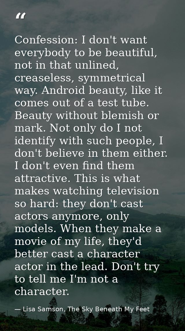 Confession: I don't want everybody to be beautiful, not in that unlined, creaseless, symmetrical way. Android beauty, li — Lisa Samson, The Sky Beneath My Feet