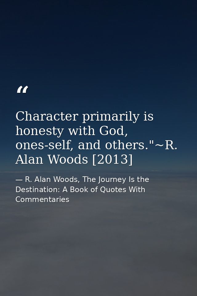 Character primarily is honesty with God, ones-self, and others."~R. Alan Woods [2013] — R. Alan Woods, The Journey Is the Destination: A Book of Quotes With Commentaries