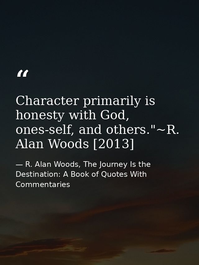 Character primarily is honesty with God, ones-self, and others."~R. Alan Woods [2013] — R. Alan Woods, The Journey Is the Destination: A Book of Quotes With Commentaries