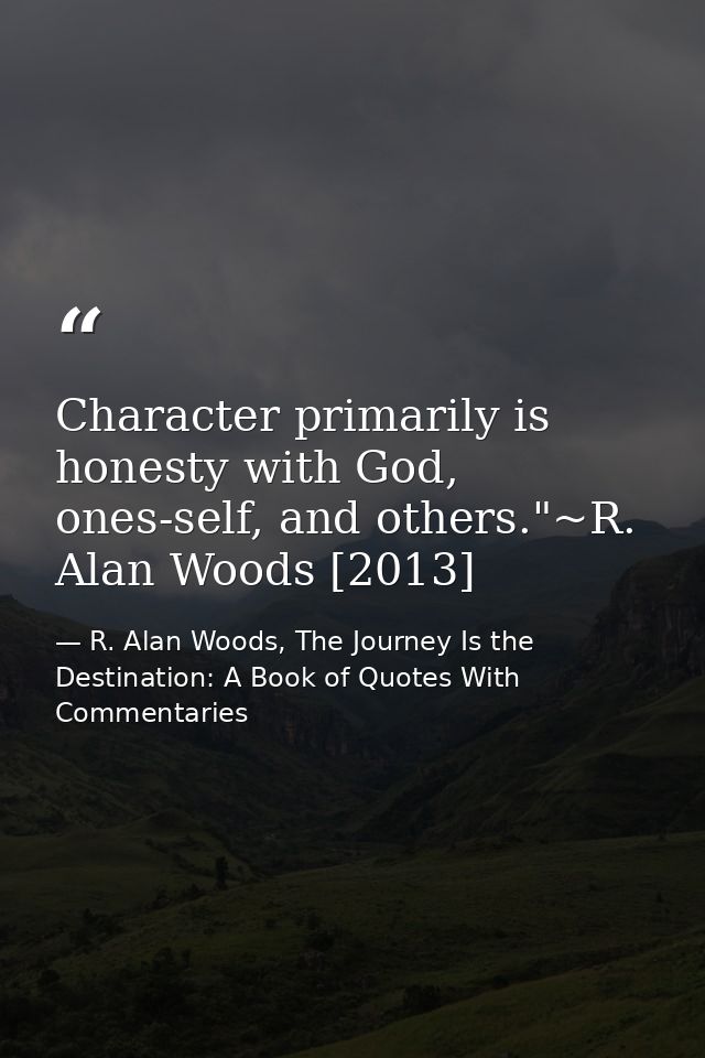 Character primarily is honesty with God, ones-self, and others."~R. Alan Woods [2013] — R. Alan Woods, The Journey Is the Destination: A Book of Quotes With Commentaries