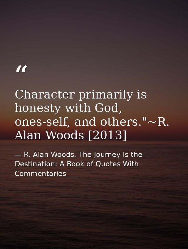 Character primarily is honesty with God, ones-self, and others."~R. Alan Woods [2013] — R. Alan Woods, The Journey Is the Destination: A Book of Quotes With Commentaries
