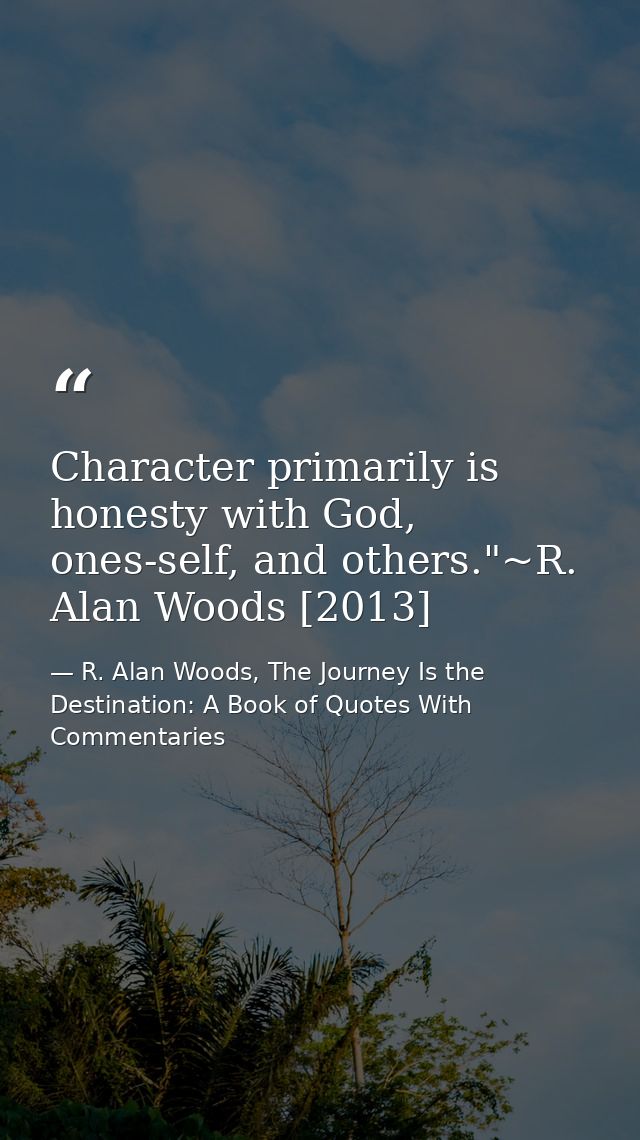 Character primarily is honesty with God, ones-self, and others."~R. Alan Woods [2013] — R. Alan Woods, The Journey Is the Destination: A Book of Quotes With Commentaries