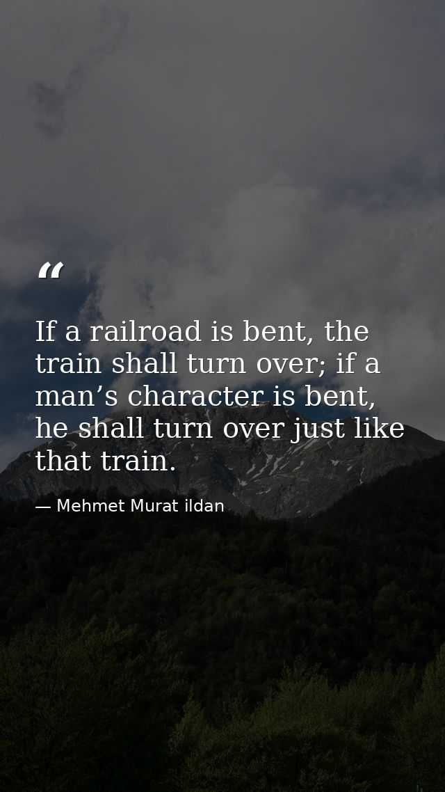 If a railroad is bent, the train shall turn over; if a man’s character is bent, he shall turn over just like that train. — Mehmet Murat ildan