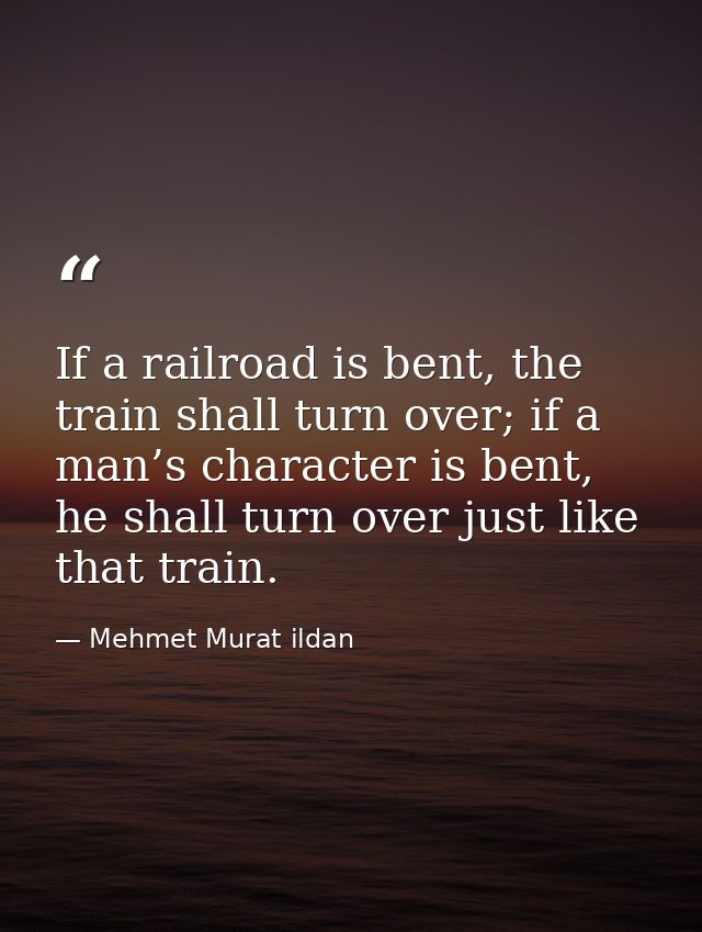 If a railroad is bent, the train shall turn over; if a man’s character is bent, he shall turn over just like that train. — Mehmet Murat ildan
