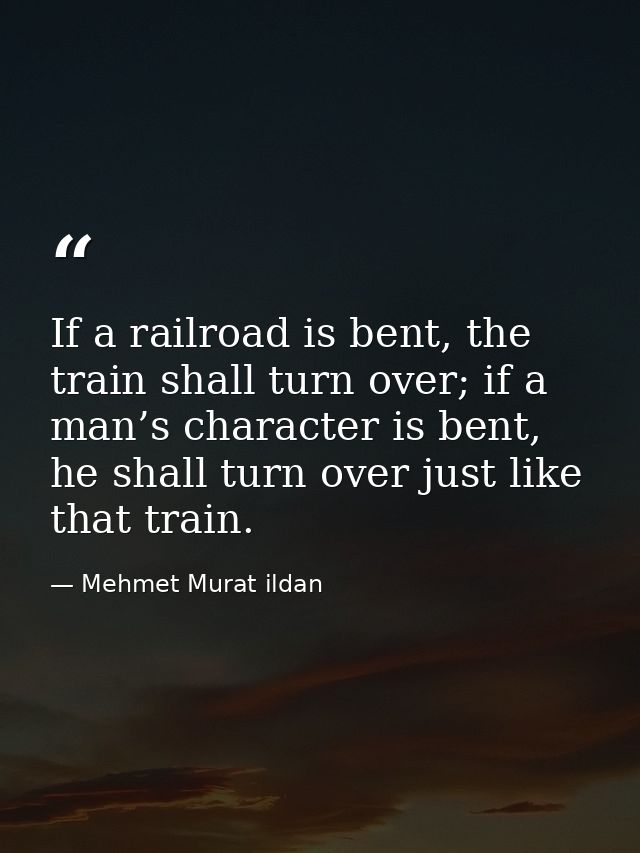 If a railroad is bent, the train shall turn over; if a man’s character is bent, he shall turn over just like that train. — Mehmet Murat ildan