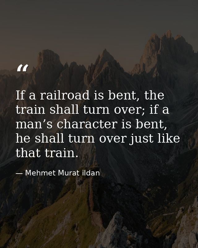 If a railroad is bent, the train shall turn over; if a man’s character is bent, he shall turn over just like that train. — Mehmet Murat ildan