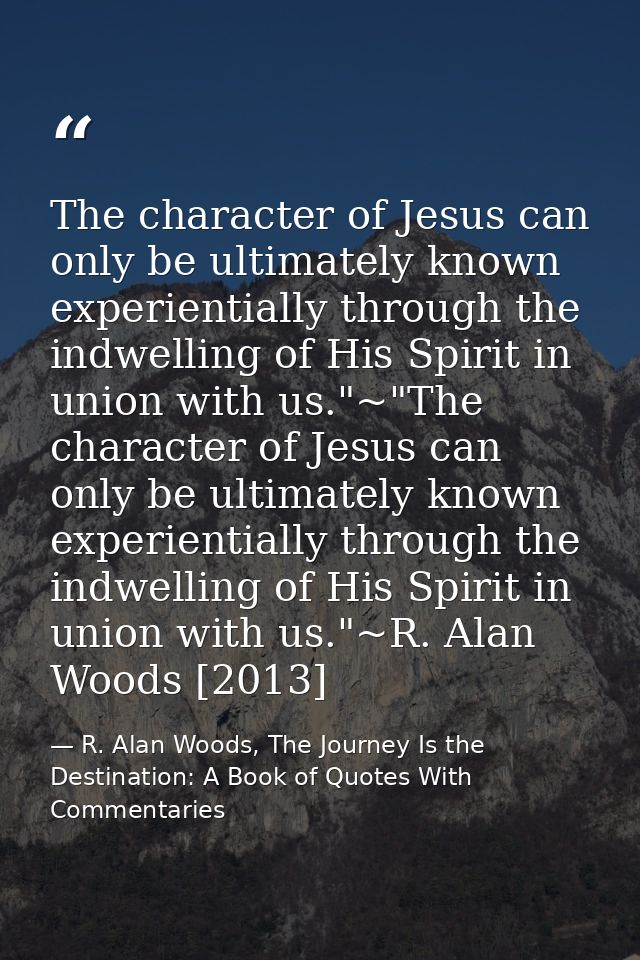 The character of Jesus can only be ultimately known experientially through the indwelling of His Spirit in union with us — R. Alan Woods, The Journey Is the Destination: A Book of Quotes With Commentaries