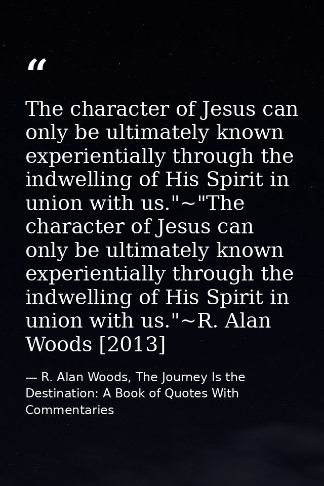 The character of Jesus can only be ultimately known experientially through the indwelling of His Spirit in union with us — R. Alan Woods, The Journey Is the Destination: A Book of Quotes With Commentaries