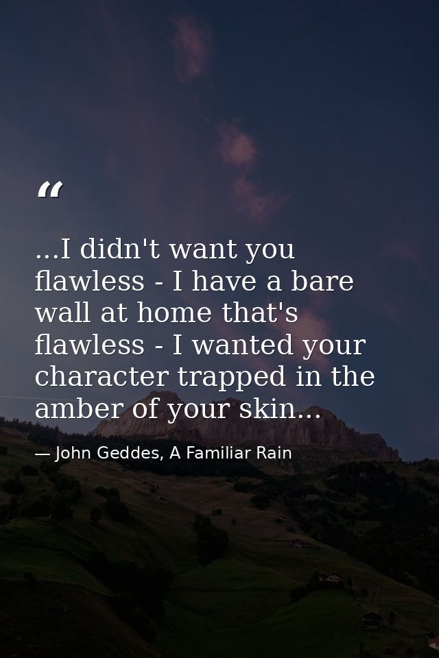 ...I didn't want you flawless - I have a bare wall at home that's flawless - I wanted your character trapped in the ambe — John Geddes, A Familiar Rain
