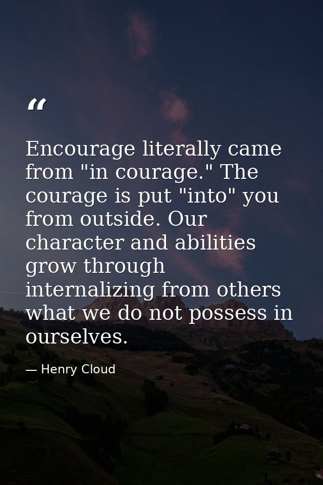 Encourage literally came from "in courage." The courage is put "into" you from outside. Our character and abilities grow — Henry Cloud