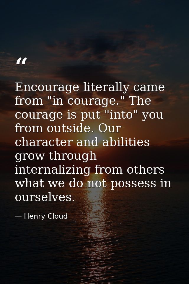 Encourage literally came from "in courage." The courage is put "into" you from outside. Our character and abilities grow — Henry Cloud