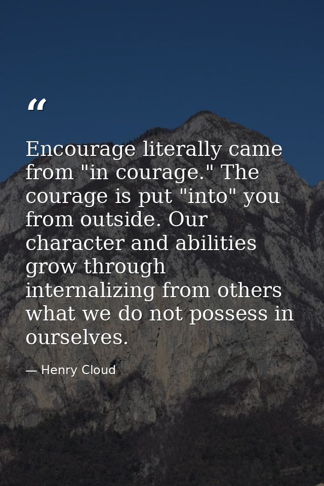 Encourage literally came from "in courage." The courage is put "into" you from outside. Our character and abilities grow — Henry Cloud