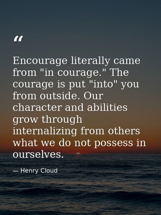 Encourage literally came from "in courage." The courage is put "into" you from outside. Our character and abilities grow — Henry Cloud
