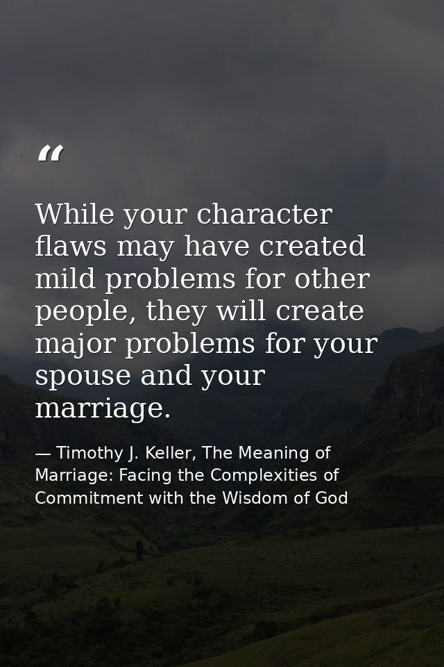 While your character flaws may have created mild problems for other people, they will create major problems for your spo — Timothy J. Keller, The Meaning of Marriage: Facing the Complexities of Commitment with the Wisdom of God