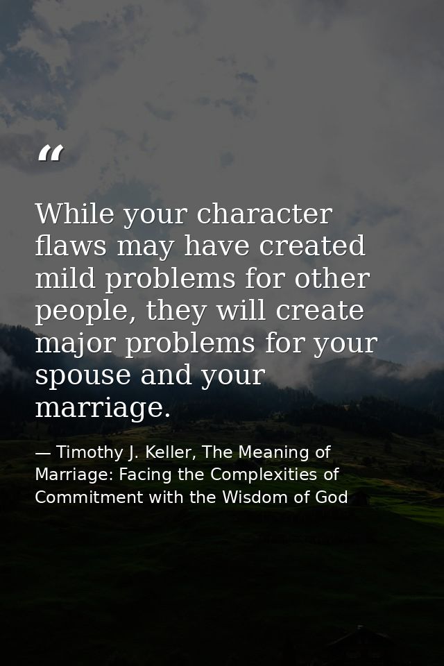 While your character flaws may have created mild problems for other people, they will create major problems for your spo — Timothy J. Keller, The Meaning of Marriage: Facing the Complexities of Commitment with the Wisdom of God