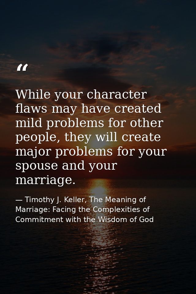 While your character flaws may have created mild problems for other people, they will create major problems for your spo — Timothy J. Keller, The Meaning of Marriage: Facing the Complexities of Commitment with the Wisdom of God