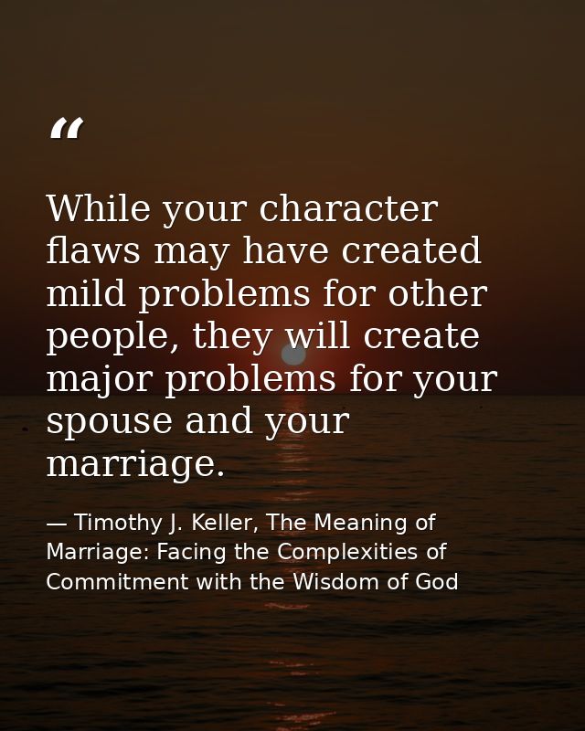 While your character flaws may have created mild problems for other people, they will create major problems for your spo — Timothy J. Keller, The Meaning of Marriage: Facing the Complexities of Commitment with the Wisdom of God