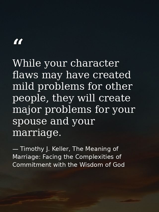 While your character flaws may have created mild problems for other people, they will create major problems for your spo — Timothy J. Keller, The Meaning of Marriage: Facing the Complexities of Commitment with the Wisdom of God