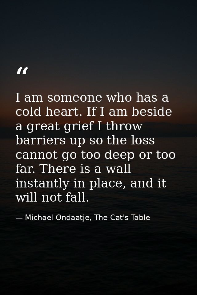 I am someone who has a cold heart. If I am beside a great grief I throw barriers up so the loss cannot go too deep or to — Michael Ondaatje, The Cat's Table