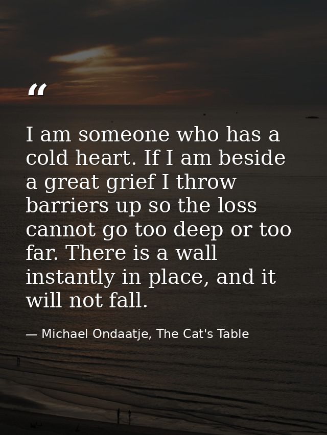 I am someone who has a cold heart. If I am beside a great grief I throw barriers up so the loss cannot go too deep or to — Michael Ondaatje, The Cat's Table