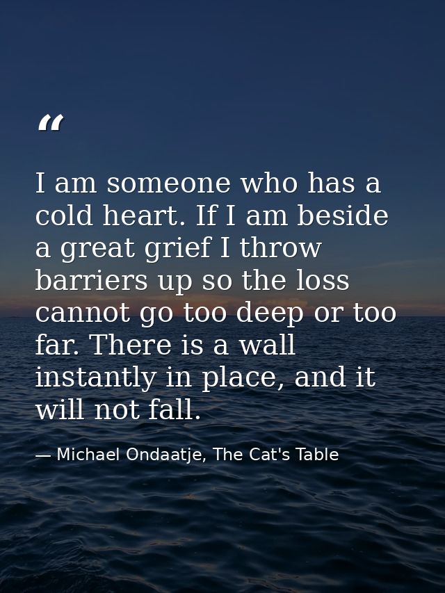 I am someone who has a cold heart. If I am beside a great grief I throw barriers up so the loss cannot go too deep or to — Michael Ondaatje, The Cat's Table