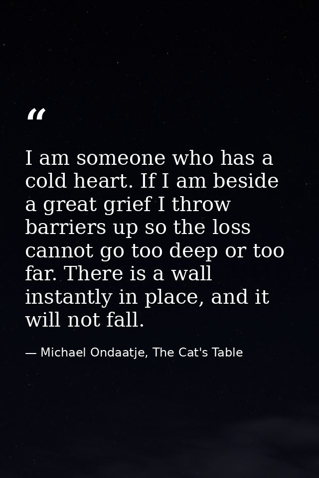 I am someone who has a cold heart. If I am beside a great grief I throw barriers up so the loss cannot go too deep or to — Michael Ondaatje, The Cat's Table