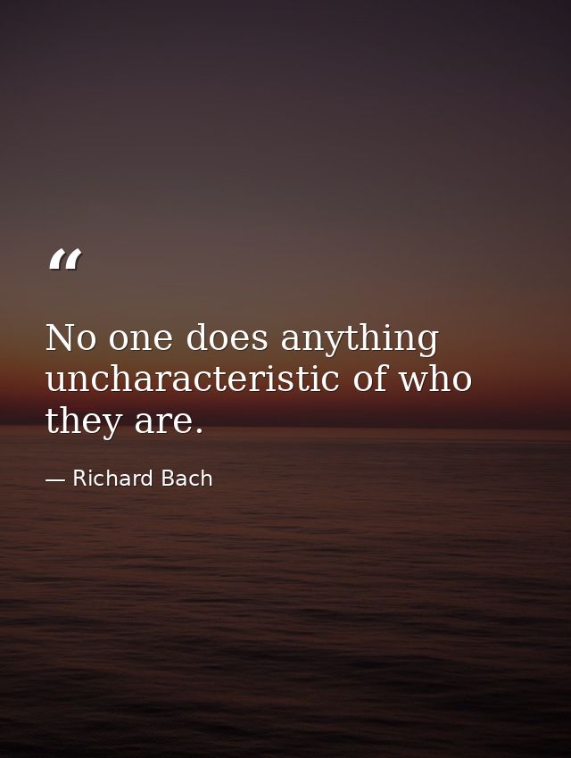 No one does anything uncharacteristic of who they are. — Richard Bach