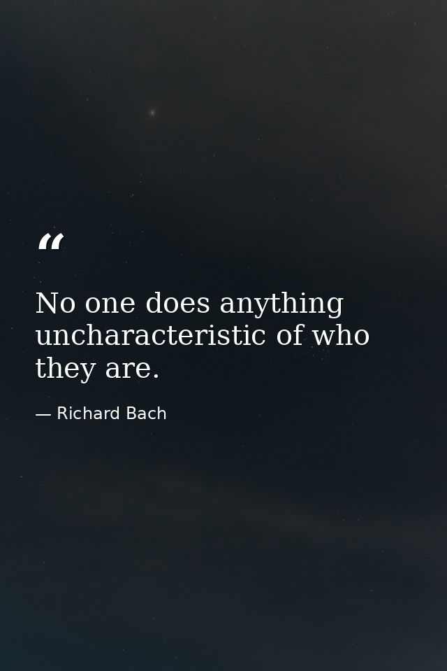 No one does anything uncharacteristic of who they are. — Richard Bach