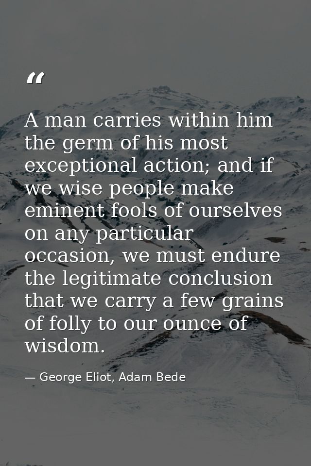 A man carries within him the germ of his most exceptional action; and if we wise people make eminent fools of ourselves  — George Eliot, Adam Bede